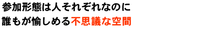 参加形態は人それぞれなのに誰もが愉しめる不思議な空間