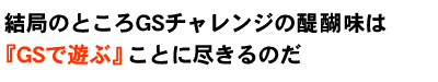 結局のところGSチャレンジの醍醐味は『GSで遊ぶ！』ことに尽きるのだ